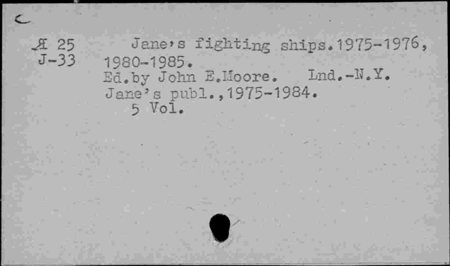 ﻿JE 25
J-33
Jane’s fighting ships.1975-1976, 1980-1985.
Ed.by John E.LIoore. Lnd.-IJ.Y.
Jane’s publ.,1975-1984.
5 Vol.